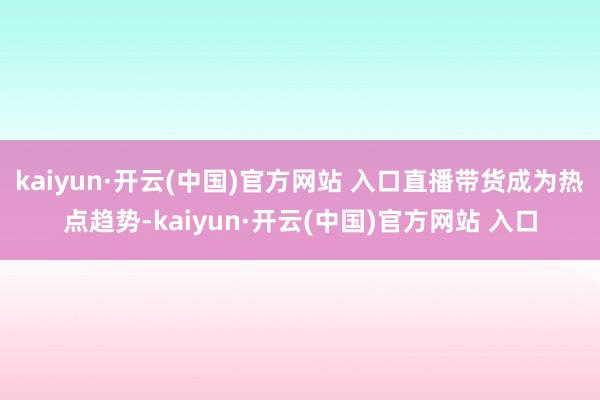 kaiyun·开云(中国)官方网站 入口直播带货成为热点趋势-kaiyun·开云(中国)官方网站 入口