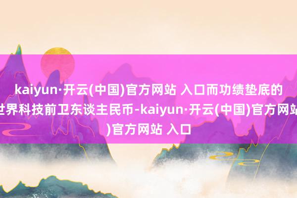kaiyun·开云(中国)官方网站 入口而功绩垫底的中原世界科技前卫东谈主民币-kaiyun·开云(中国)官方网站 入口
