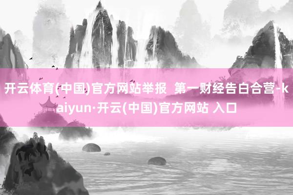 开云体育(中国)官方网站举报  第一财经告白合营-kaiyun·开云(中国)官方网站 入口