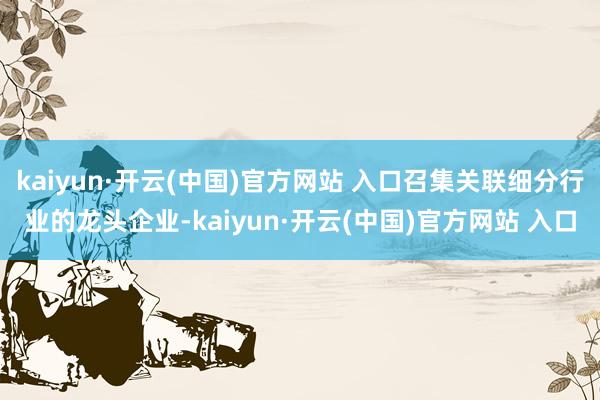 kaiyun·开云(中国)官方网站 入口召集关联细分行业的龙头企业-kaiyun·开云(中国)官方网站 入口