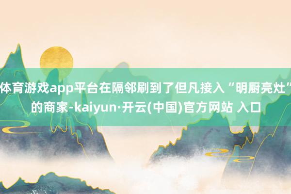 体育游戏app平台在隔邻刷到了但凡接入“明厨亮灶”的商家-kaiyun·开云(中国)官方网站 入口