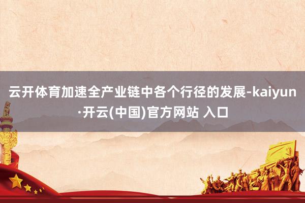 云开体育加速全产业链中各个行径的发展-kaiyun·开云(中国)官方网站 入口