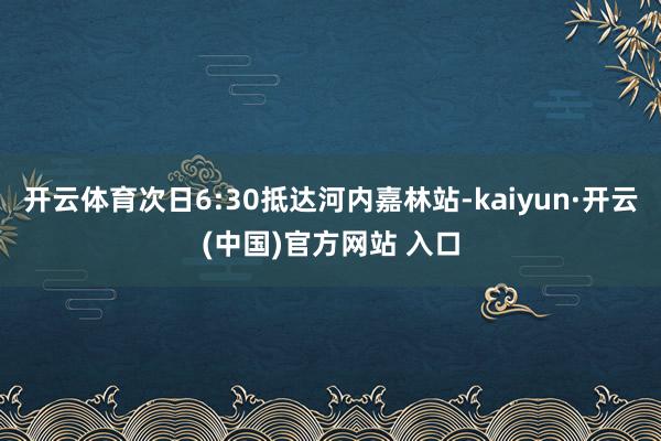 开云体育次日6:30抵达河内嘉林站-kaiyun·开云(中国)官方网站 入口