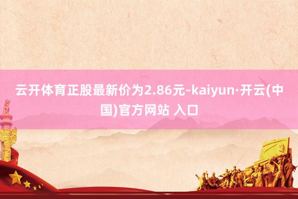 云开体育正股最新价为2.86元-kaiyun·开云(中国)官方网站 入口