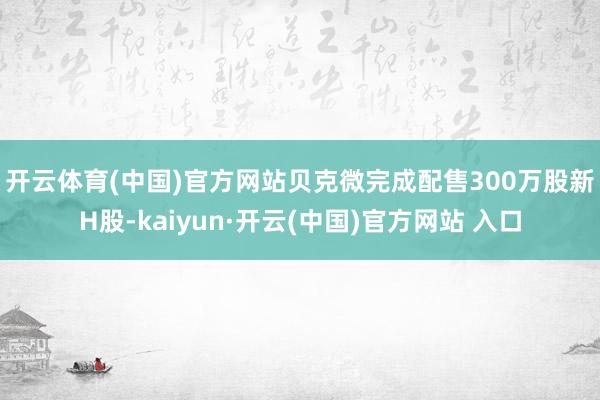 开云体育(中国)官方网站　　贝克微完成配售300万股新H股-kaiyun·开云(中国)官方网站 入口