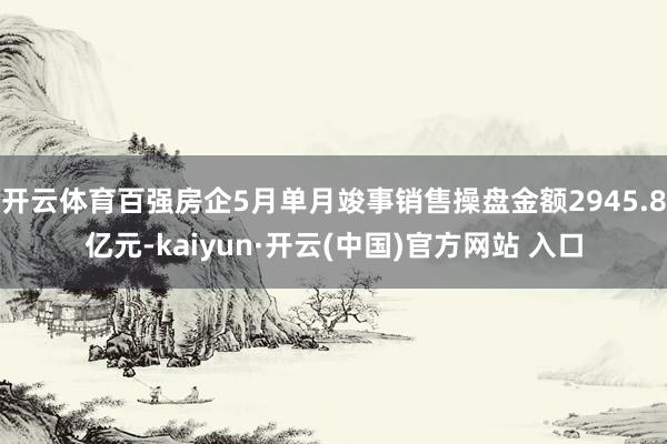 开云体育百强房企5月单月竣事销售操盘金额2945.8亿元-kaiyun·开云(中国)官方网站 入口