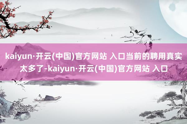 kaiyun·开云(中国)官方网站 入口当前的聘用真实太多了-kaiyun·开云(中国)官方网站 入口
