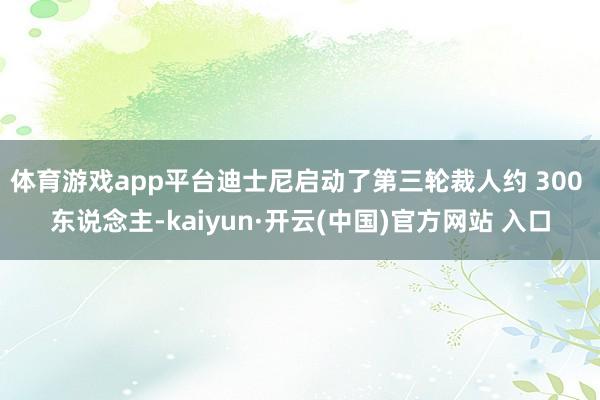 体育游戏app平台迪士尼启动了第三轮裁人约 300 东说念主-kaiyun·开云(中国)官方网站 入口