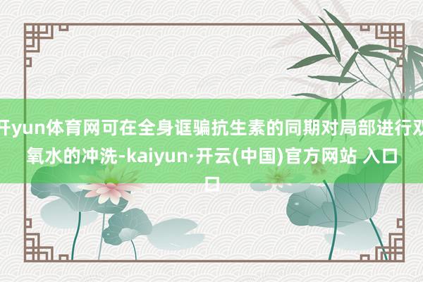 开yun体育网可在全身诓骗抗生素的同期对局部进行双氧水的冲洗-kaiyun·开云(中国)官方网站 入口