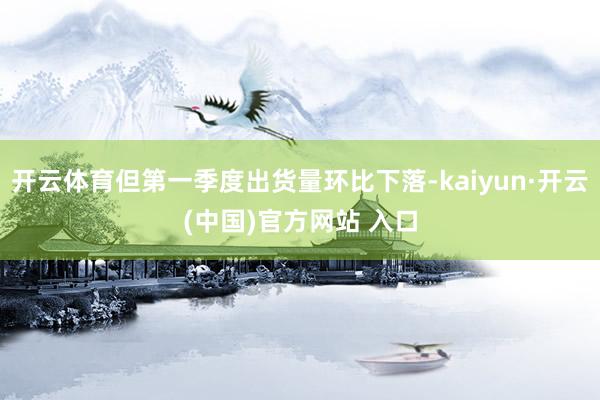 开云体育但第一季度出货量环比下落-kaiyun·开云(中国)官方网站 入口