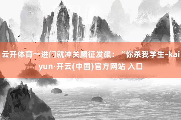 云开体育一进门就冲关麟征发飙：“你杀我学生-kaiyun·开云(中国)官方网站 入口