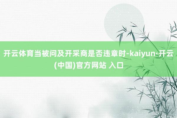 开云体育当被问及开采商是否违章时-kaiyun·开云(中国)官方网站 入口