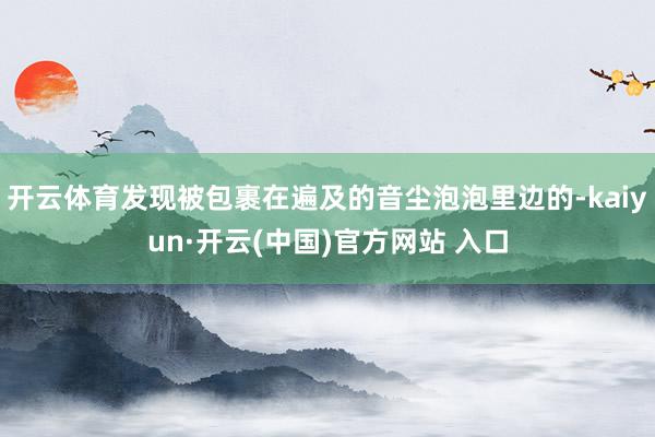 开云体育发现被包裹在遍及的音尘泡泡里边的-kaiyun·开云(中国)官方网站 入口