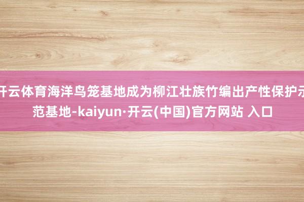 开云体育海洋鸟笼基地成为柳江壮族竹编出产性保护示范基地-kaiyun·开云(中国)官方网站 入口