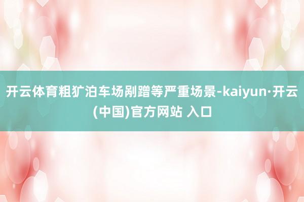 开云体育粗犷泊车场剐蹭等严重场景-kaiyun·开云(中国)官方网站 入口