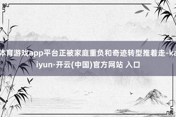 体育游戏app平台正被家庭重负和奇迹转型推着走-kaiyun·开云(中国)官方网站 入口