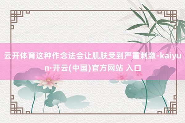 云开体育这种作念法会让肌肤受到严重刺激-kaiyun·开云(中国)官方网站 入口