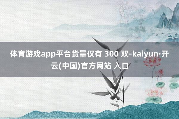 体育游戏app平台货量仅有 300 双-kaiyun·开云(中国)官方网站 入口