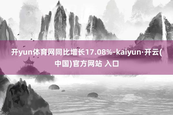 开yun体育网同比增长17.08%-kaiyun·开云(中国)官方网站 入口