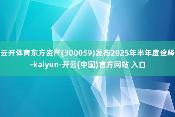 云开体育东方资产(300059)发布2025年半年度诠释-kaiyun·开云(中国)官方网站 入口