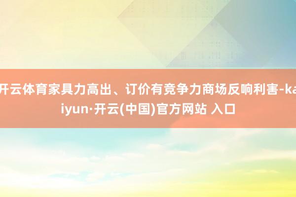 开云体育家具力高出、订价有竞争力商场反响利害-kaiyun·开云(中国)官方网站 入口