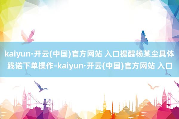 kaiyun·开云(中国)官方网站 入口提醒杨某尘具体践诺下单操作-kaiyun·开云(中国)官方网站 入口