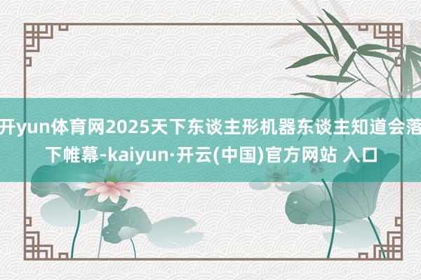 开yun体育网2025天下东谈主形机器东谈主知道会落下帷幕-kaiyun·开云(中国)官方网站 入口