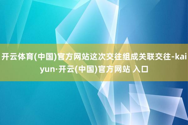 开云体育(中国)官方网站这次交往组成关联交往-kaiyun·开云(中国)官方网站 入口