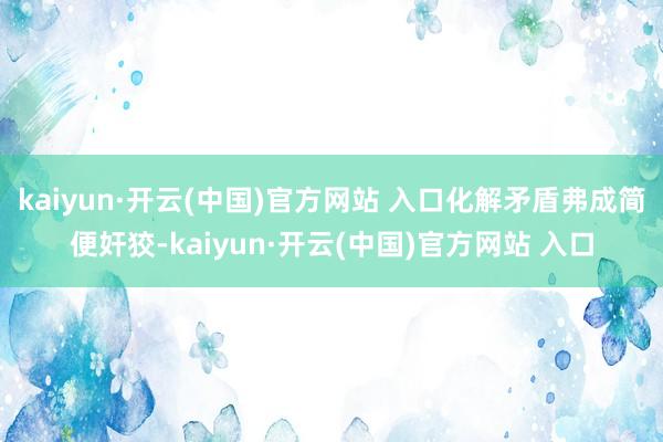 kaiyun·开云(中国)官方网站 入口化解矛盾弗成简便奸狡-kaiyun·开云(中国)官方网站 入口