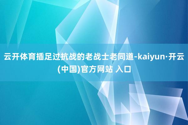 云开体育插足过抗战的老战士老同道-kaiyun·开云(中国)官方网站 入口
