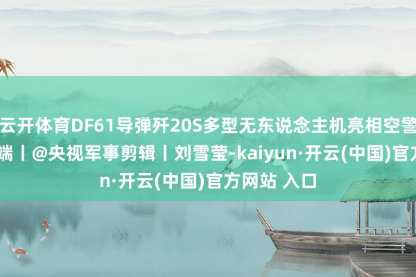 云开体育DF61导弹歼20S多型无东说念主机亮相空警600SFC开端丨@央视军事剪辑丨刘雪莹-kaiyun·开云(中国)官方网站 入口