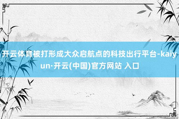开云体育被打形成大众启航点的科技出行平台-kaiyun·开云(中国)官方网站 入口