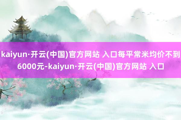 kaiyun·开云(中国)官方网站 入口每平常米均价不到6000元-kaiyun·开云(中国)官方网站 入口
