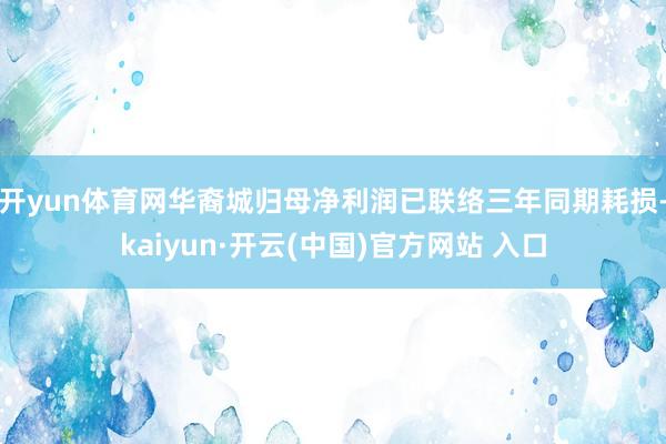 开yun体育网华裔城归母净利润已联络三年同期耗损-kaiyun·开云(中国)官方网站 入口