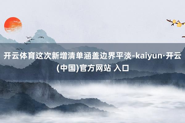 开云体育这次新增清单涵盖边界平淡-kaiyun·开云(中国)官方网站 入口
