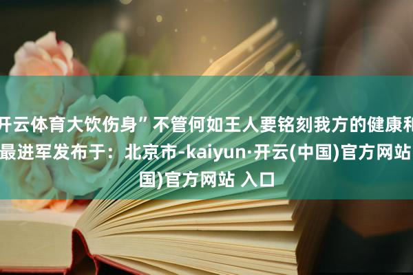 开云体育大饮伤身”不管何如王人要铭刻我方的健康和安全最进军发布于:北京市-kaiyun·开云(中国)官方网站 入口