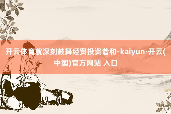 开云体育就深刻鼓舞经贸投资谐和-kaiyun·开云(中国)官方网站 入口