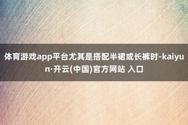 体育游戏app平台尤其是搭配半裙或长裤时-kaiyun·开云(中国)官方网站 入口