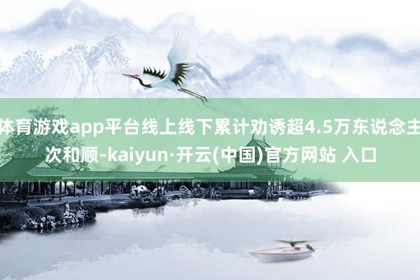 体育游戏app平台线上线下累计劝诱超4.5万东说念主次和顺-kaiyun·开云(中国)官方网站 入口