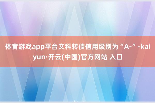 体育游戏app平台文科转债信用级别为“A-”-kaiyun·开云(中国)官方网站 入口