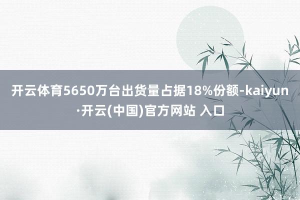 开云体育5650万台出货量占据18%份额-kaiyun·开云(中国)官方网站 入口