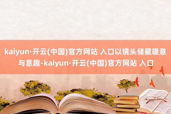kaiyun·开云(中国)官方网站 入口以镜头储藏暖意与意趣-kaiyun·开云(中国)官方网站 入口