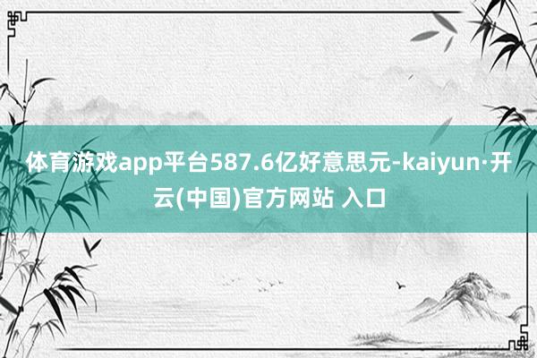 体育游戏app平台587.6亿好意思元-kaiyun·开云(中国)官方网站 入口