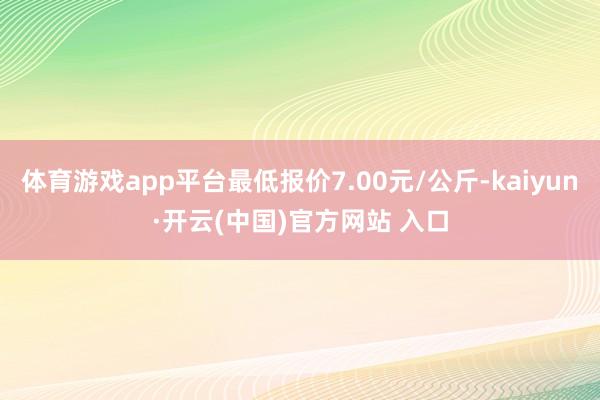 体育游戏app平台最低报价7.00元/公斤-kaiyun·开云(中国)官方网站 入口