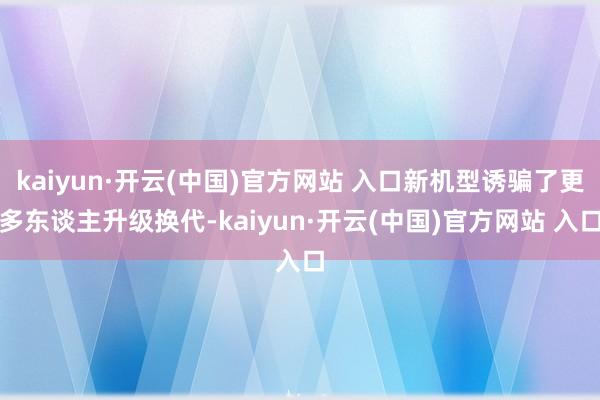 kaiyun·开云(中国)官方网站 入口新机型诱骗了更多东谈主升级换代-kaiyun·开云(中国)官方网站 入口