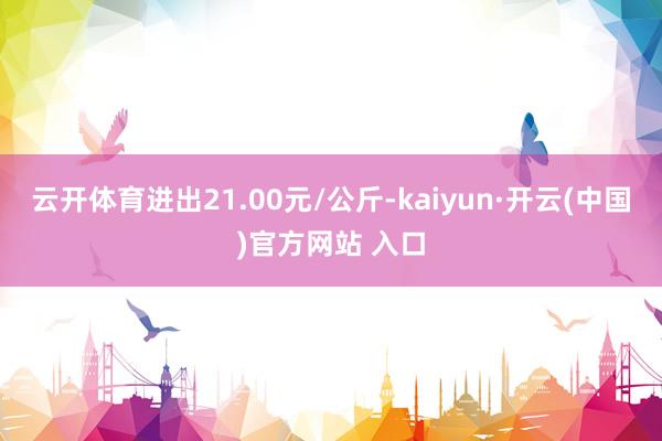 云开体育进出21.00元/公斤-kaiyun·开云(中国)官方网站 入口