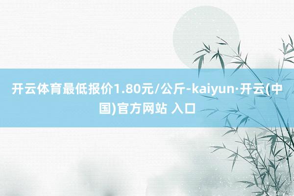 开云体育最低报价1.80元/公斤-kaiyun·开云(中国)官方网站 入口