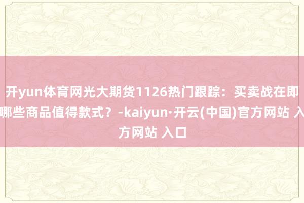 开yun体育网光大期货1126热门跟踪:买卖战在即,哪些商品值得款式?-kaiyun·开云(中国)官方网站 入口