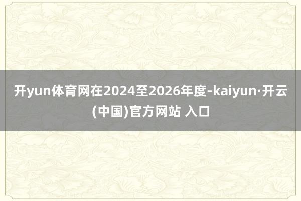 开yun体育网在2024至2026年度-kaiyun·开云(中国)官方网站 入口