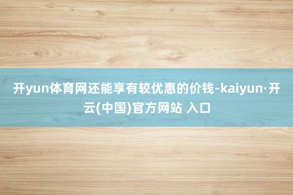 开yun体育网还能享有较优惠的价钱-kaiyun·开云(中国)官方网站 入口